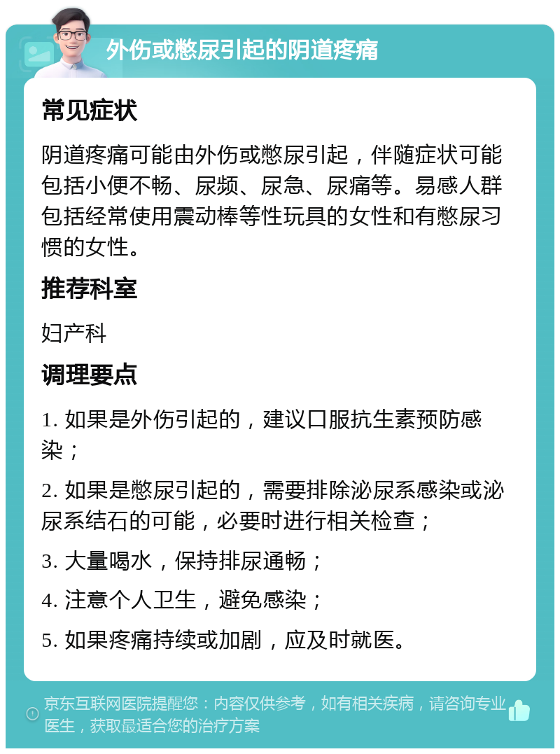 外伤或憋尿引起的阴道疼痛 常见症状 阴道疼痛可能由外伤或憋尿引起，伴随症状可能包括小便不畅、尿频、尿急、尿痛等。易感人群包括经常使用震动棒等性玩具的女性和有憋尿习惯的女性。 推荐科室 妇产科 调理要点 1. 如果是外伤引起的，建议口服抗生素预防感染； 2. 如果是憋尿引起的，需要排除泌尿系感染或泌尿系结石的可能，必要时进行相关检查； 3. 大量喝水，保持排尿通畅； 4. 注意个人卫生，避免感染； 5. 如果疼痛持续或加剧，应及时就医。