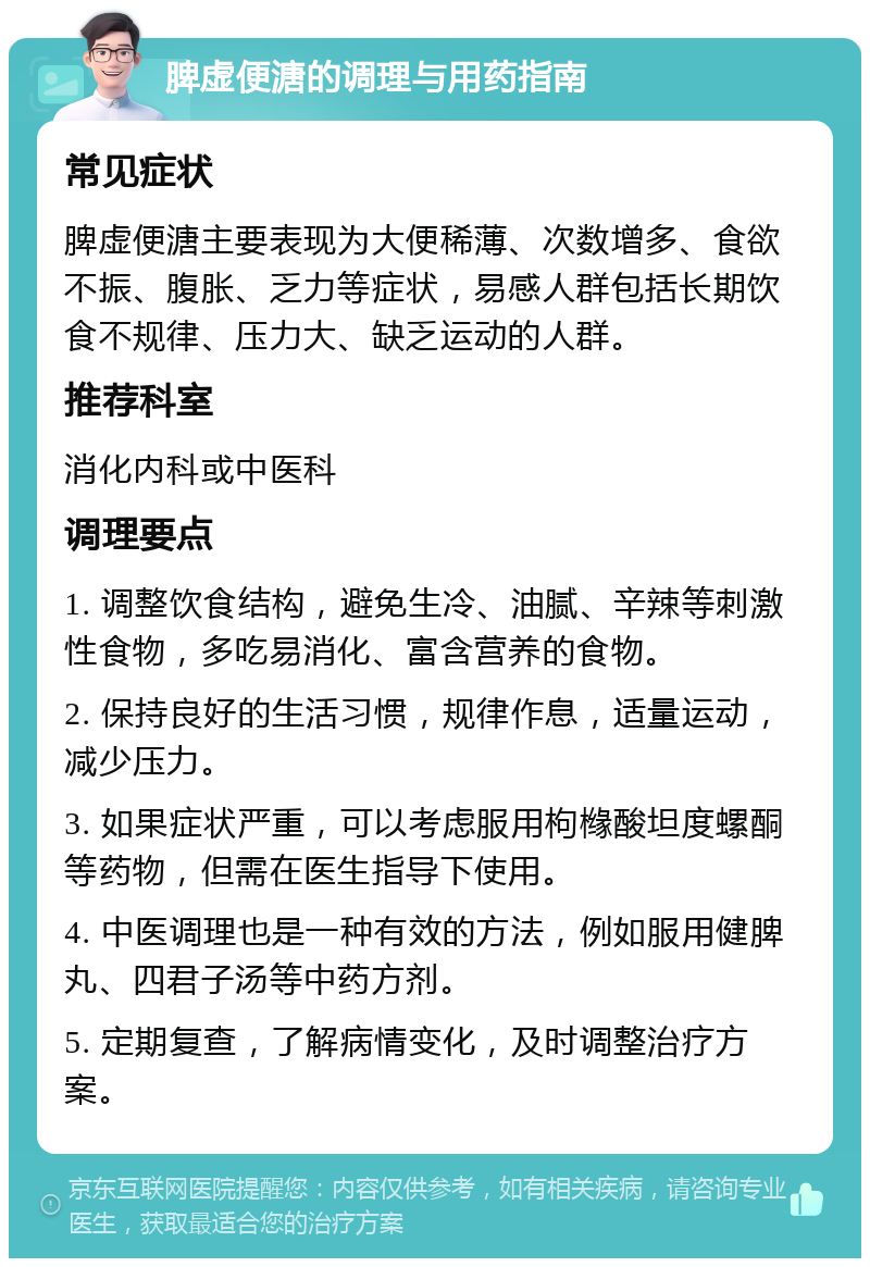 脾虚便溏的调理与用药指南 常见症状 脾虚便溏主要表现为大便稀薄、次数增多、食欲不振、腹胀、乏力等症状，易感人群包括长期饮食不规律、压力大、缺乏运动的人群。 推荐科室 消化内科或中医科 调理要点 1. 调整饮食结构，避免生冷、油腻、辛辣等刺激性食物，多吃易消化、富含营养的食物。 2. 保持良好的生活习惯，规律作息，适量运动，减少压力。 3. 如果症状严重，可以考虑服用枸橼酸坦度螺酮等药物，但需在医生指导下使用。 4. 中医调理也是一种有效的方法，例如服用健脾丸、四君子汤等中药方剂。 5. 定期复查，了解病情变化，及时调整治疗方案。