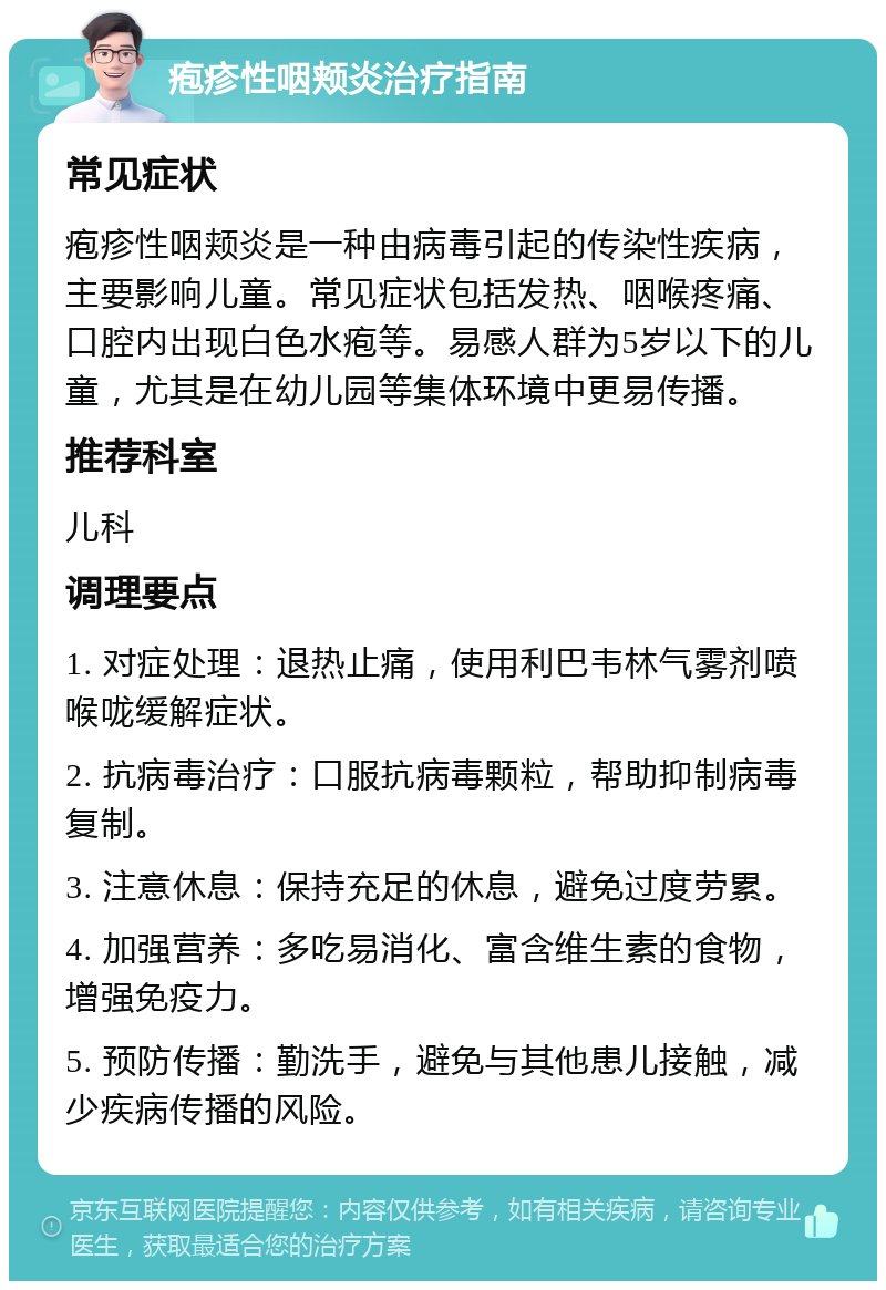 疱疹性咽颊炎治疗指南 常见症状 疱疹性咽颊炎是一种由病毒引起的传染性疾病，主要影响儿童。常见症状包括发热、咽喉疼痛、口腔内出现白色水疱等。易感人群为5岁以下的儿童，尤其是在幼儿园等集体环境中更易传播。 推荐科室 儿科 调理要点 1. 对症处理：退热止痛，使用利巴韦林气雾剂喷喉咙缓解症状。 2. 抗病毒治疗：口服抗病毒颗粒，帮助抑制病毒复制。 3. 注意休息：保持充足的休息，避免过度劳累。 4. 加强营养：多吃易消化、富含维生素的食物，增强免疫力。 5. 预防传播：勤洗手，避免与其他患儿接触，减少疾病传播的风险。