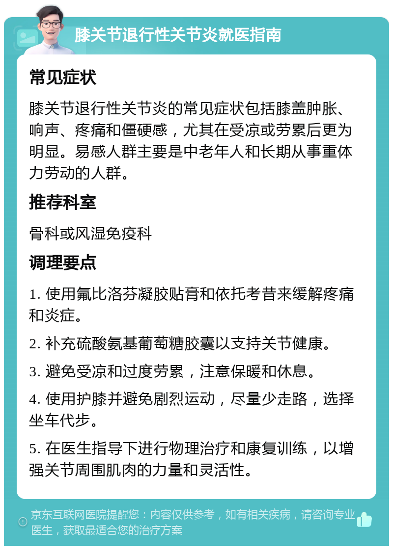 膝关节退行性关节炎就医指南 常见症状 膝关节退行性关节炎的常见症状包括膝盖肿胀、响声、疼痛和僵硬感，尤其在受凉或劳累后更为明显。易感人群主要是中老年人和长期从事重体力劳动的人群。 推荐科室 骨科或风湿免疫科 调理要点 1. 使用氟比洛芬凝胶贴膏和依托考昔来缓解疼痛和炎症。 2. 补充硫酸氨基葡萄糖胶囊以支持关节健康。 3. 避免受凉和过度劳累，注意保暖和休息。 4. 使用护膝并避免剧烈运动，尽量少走路，选择坐车代步。 5. 在医生指导下进行物理治疗和康复训练，以增强关节周围肌肉的力量和灵活性。