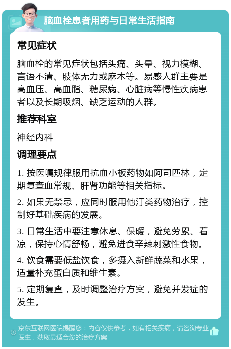 脑血栓患者用药与日常生活指南 常见症状 脑血栓的常见症状包括头痛、头晕、视力模糊、言语不清、肢体无力或麻木等。易感人群主要是高血压、高血脂、糖尿病、心脏病等慢性疾病患者以及长期吸烟、缺乏运动的人群。 推荐科室 神经内科 调理要点 1. 按医嘱规律服用抗血小板药物如阿司匹林，定期复查血常规、肝肾功能等相关指标。 2. 如果无禁忌，应同时服用他汀类药物治疗，控制好基础疾病的发展。 3. 日常生活中要注意休息、保暖，避免劳累、着凉，保持心情舒畅，避免进食辛辣刺激性食物。 4. 饮食需要低盐饮食，多摄入新鲜蔬菜和水果，适量补充蛋白质和维生素。 5. 定期复查，及时调整治疗方案，避免并发症的发生。