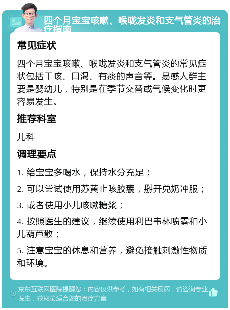 四个月宝宝咳嗽、喉咙发炎和支气管炎的治疗指南 常见症状 四个月宝宝咳嗽、喉咙发炎和支气管炎的常见症状包括干咳、口渴、有痰的声音等。易感人群主要是婴幼儿，特别是在季节交替或气候变化时更容易发生。 推荐科室 儿科 调理要点 1. 给宝宝多喝水，保持水分充足； 2. 可以尝试使用苏黄止咳胶囊，掰开兑奶冲服； 3. 或者使用小儿咳嗽糖浆； 4. 按照医生的建议，继续使用利巴韦林喷雾和小儿葫芦散； 5. 注意宝宝的休息和营养，避免接触刺激性物质和环境。