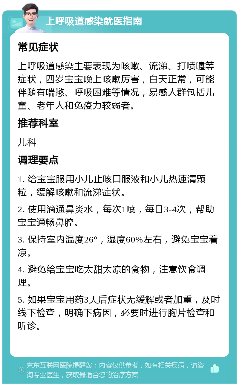 上呼吸道感染就医指南 常见症状 上呼吸道感染主要表现为咳嗽、流涕、打喷嚏等症状，四岁宝宝晚上咳嗽厉害，白天正常，可能伴随有喘憋、呼吸困难等情况，易感人群包括儿童、老年人和免疫力较弱者。 推荐科室 儿科 调理要点 1. 给宝宝服用小儿止咳口服液和小儿热速清颗粒，缓解咳嗽和流涕症状。 2. 使用滴通鼻炎水，每次1喷，每日3-4次，帮助宝宝通畅鼻腔。 3. 保持室内温度26°，湿度60%左右，避免宝宝着凉。 4. 避免给宝宝吃太甜太凉的食物，注意饮食调理。 5. 如果宝宝用药3天后症状无缓解或者加重，及时线下检查，明确下病因，必要时进行胸片检查和听诊。