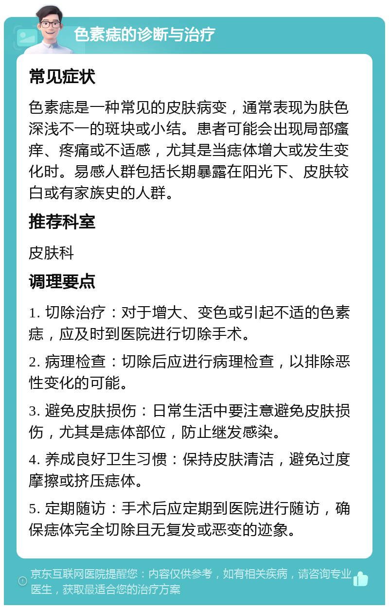 色素痣的诊断与治疗 常见症状 色素痣是一种常见的皮肤病变，通常表现为肤色深浅不一的斑块或小结。患者可能会出现局部瘙痒、疼痛或不适感，尤其是当痣体增大或发生变化时。易感人群包括长期暴露在阳光下、皮肤较白或有家族史的人群。 推荐科室 皮肤科 调理要点 1. 切除治疗：对于增大、变色或引起不适的色素痣，应及时到医院进行切除手术。 2. 病理检查：切除后应进行病理检查，以排除恶性变化的可能。 3. 避免皮肤损伤：日常生活中要注意避免皮肤损伤，尤其是痣体部位，防止继发感染。 4. 养成良好卫生习惯：保持皮肤清洁，避免过度摩擦或挤压痣体。 5. 定期随访：手术后应定期到医院进行随访，确保痣体完全切除且无复发或恶变的迹象。