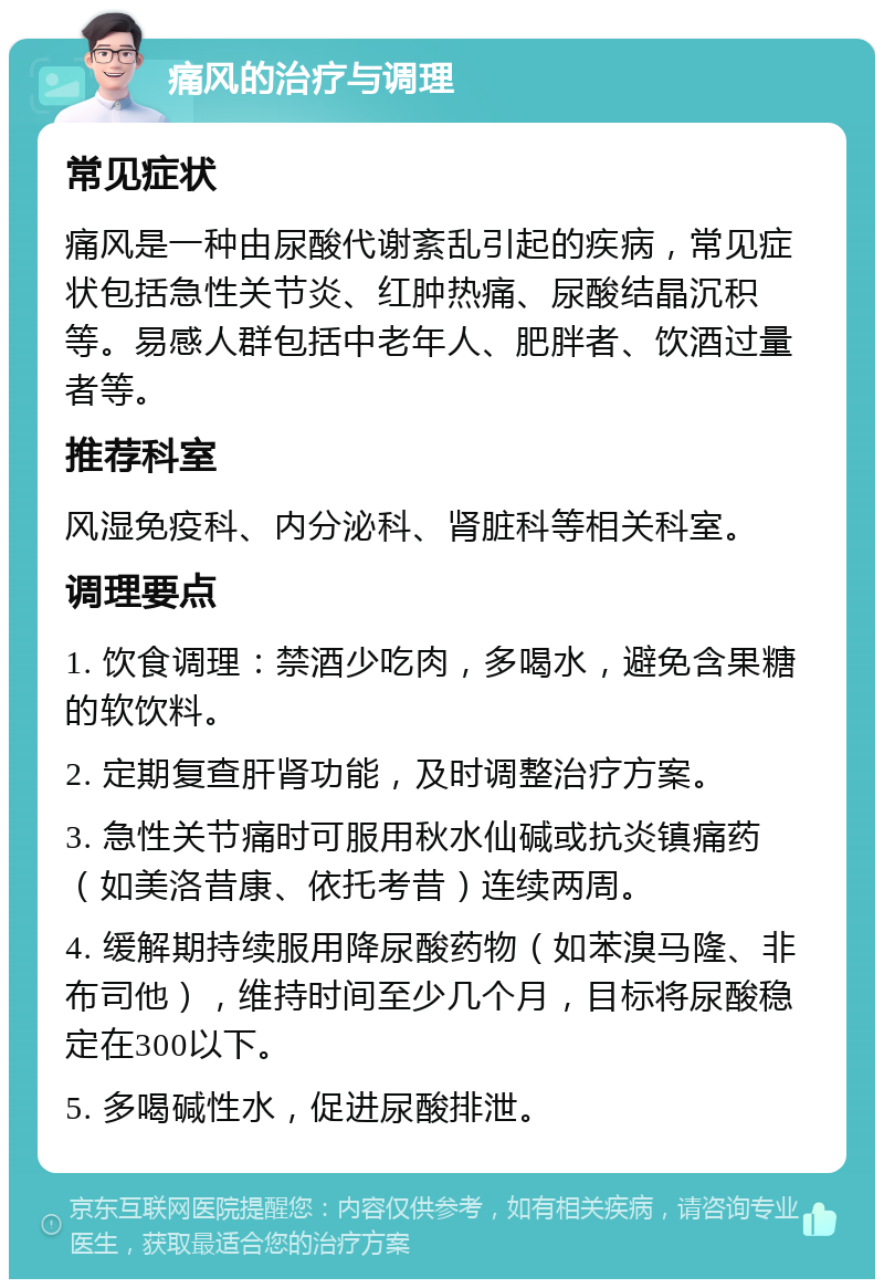 痛风的治疗与调理 常见症状 痛风是一种由尿酸代谢紊乱引起的疾病，常见症状包括急性关节炎、红肿热痛、尿酸结晶沉积等。易感人群包括中老年人、肥胖者、饮酒过量者等。 推荐科室 风湿免疫科、内分泌科、肾脏科等相关科室。 调理要点 1. 饮食调理：禁酒少吃肉，多喝水，避免含果糖的软饮料。 2. 定期复查肝肾功能，及时调整治疗方案。 3. 急性关节痛时可服用秋水仙碱或抗炎镇痛药（如美洛昔康、依托考昔）连续两周。 4. 缓解期持续服用降尿酸药物（如苯溴马隆、非布司他），维持时间至少几个月，目标将尿酸稳定在300以下。 5. 多喝碱性水，促进尿酸排泄。