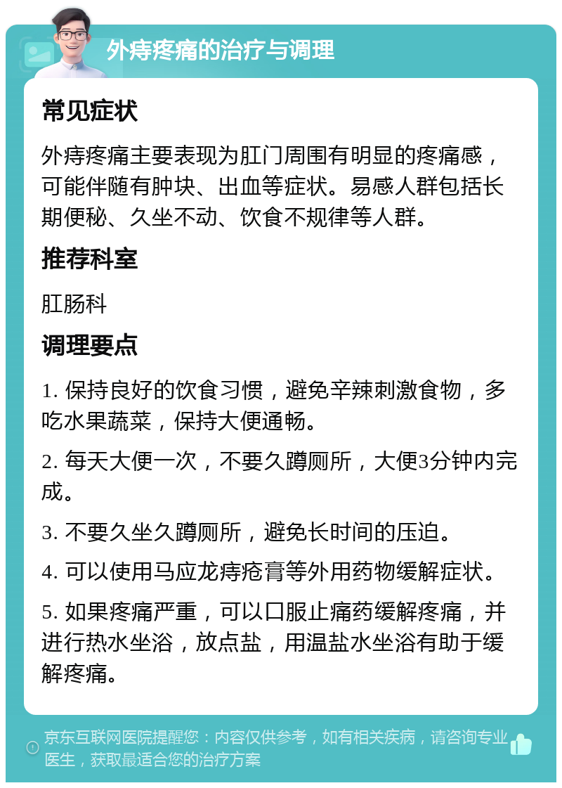 外痔疼痛的治疗与调理 常见症状 外痔疼痛主要表现为肛门周围有明显的疼痛感，可能伴随有肿块、出血等症状。易感人群包括长期便秘、久坐不动、饮食不规律等人群。 推荐科室 肛肠科 调理要点 1. 保持良好的饮食习惯，避免辛辣刺激食物，多吃水果蔬菜，保持大便通畅。 2. 每天大便一次，不要久蹲厕所，大便3分钟内完成。 3. 不要久坐久蹲厕所，避免长时间的压迫。 4. 可以使用马应龙痔疮膏等外用药物缓解症状。 5. 如果疼痛严重，可以口服止痛药缓解疼痛，并进行热水坐浴，放点盐，用温盐水坐浴有助于缓解疼痛。