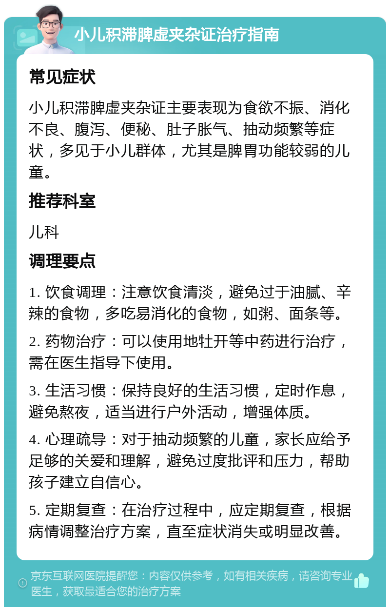 小儿积滞脾虚夹杂证治疗指南 常见症状 小儿积滞脾虚夹杂证主要表现为食欲不振、消化不良、腹泻、便秘、肚子胀气、抽动频繁等症状，多见于小儿群体，尤其是脾胃功能较弱的儿童。 推荐科室 儿科 调理要点 1. 饮食调理：注意饮食清淡，避免过于油腻、辛辣的食物，多吃易消化的食物，如粥、面条等。 2. 药物治疗：可以使用地牡开等中药进行治疗，需在医生指导下使用。 3. 生活习惯：保持良好的生活习惯，定时作息，避免熬夜，适当进行户外活动，增强体质。 4. 心理疏导：对于抽动频繁的儿童，家长应给予足够的关爱和理解，避免过度批评和压力，帮助孩子建立自信心。 5. 定期复查：在治疗过程中，应定期复查，根据病情调整治疗方案，直至症状消失或明显改善。