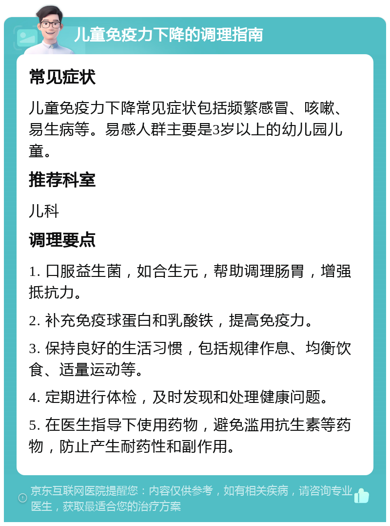 儿童免疫力下降的调理指南 常见症状 儿童免疫力下降常见症状包括频繁感冒、咳嗽、易生病等。易感人群主要是3岁以上的幼儿园儿童。 推荐科室 儿科 调理要点 1. 口服益生菌，如合生元，帮助调理肠胃，增强抵抗力。 2. 补充免疫球蛋白和乳酸铁，提高免疫力。 3. 保持良好的生活习惯，包括规律作息、均衡饮食、适量运动等。 4. 定期进行体检，及时发现和处理健康问题。 5. 在医生指导下使用药物，避免滥用抗生素等药物，防止产生耐药性和副作用。