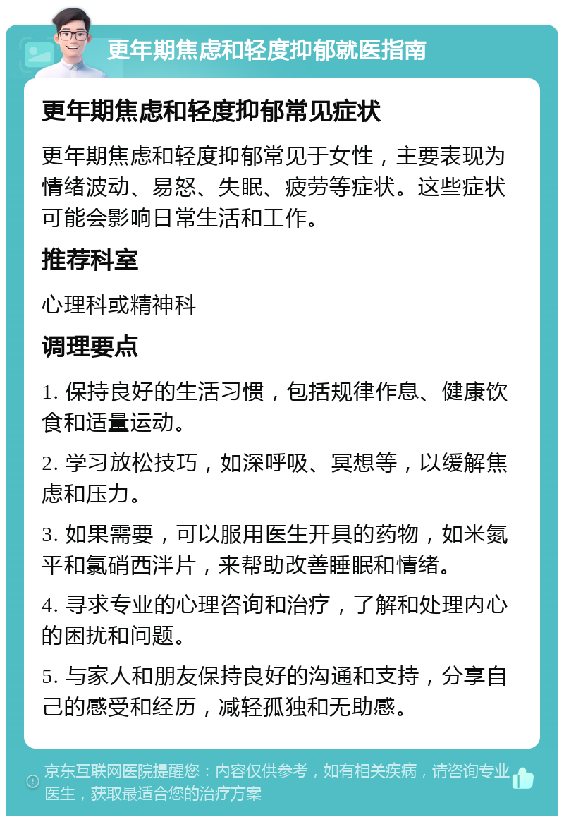 更年期焦虑和轻度抑郁就医指南 更年期焦虑和轻度抑郁常见症状 更年期焦虑和轻度抑郁常见于女性，主要表现为情绪波动、易怒、失眠、疲劳等症状。这些症状可能会影响日常生活和工作。 推荐科室 心理科或精神科 调理要点 1. 保持良好的生活习惯，包括规律作息、健康饮食和适量运动。 2. 学习放松技巧，如深呼吸、冥想等，以缓解焦虑和压力。 3. 如果需要，可以服用医生开具的药物，如米氮平和氯硝西泮片，来帮助改善睡眠和情绪。 4. 寻求专业的心理咨询和治疗，了解和处理内心的困扰和问题。 5. 与家人和朋友保持良好的沟通和支持，分享自己的感受和经历，减轻孤独和无助感。