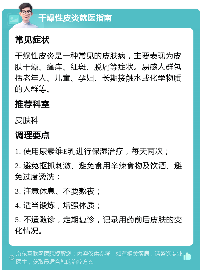 干燥性皮炎就医指南 常见症状 干燥性皮炎是一种常见的皮肤病，主要表现为皮肤干燥、瘙痒、红斑、脱屑等症状。易感人群包括老年人、儿童、孕妇、长期接触水或化学物质的人群等。 推荐科室 皮肤科 调理要点 1. 使用尿素维E乳进行保湿治疗，每天两次； 2. 避免抠抓刺激、避免食用辛辣食物及饮酒、避免过度烫洗； 3. 注意休息、不要熬夜； 4. 适当锻炼，增强体质； 5. 不适随诊，定期复诊，记录用药前后皮肤的变化情况。