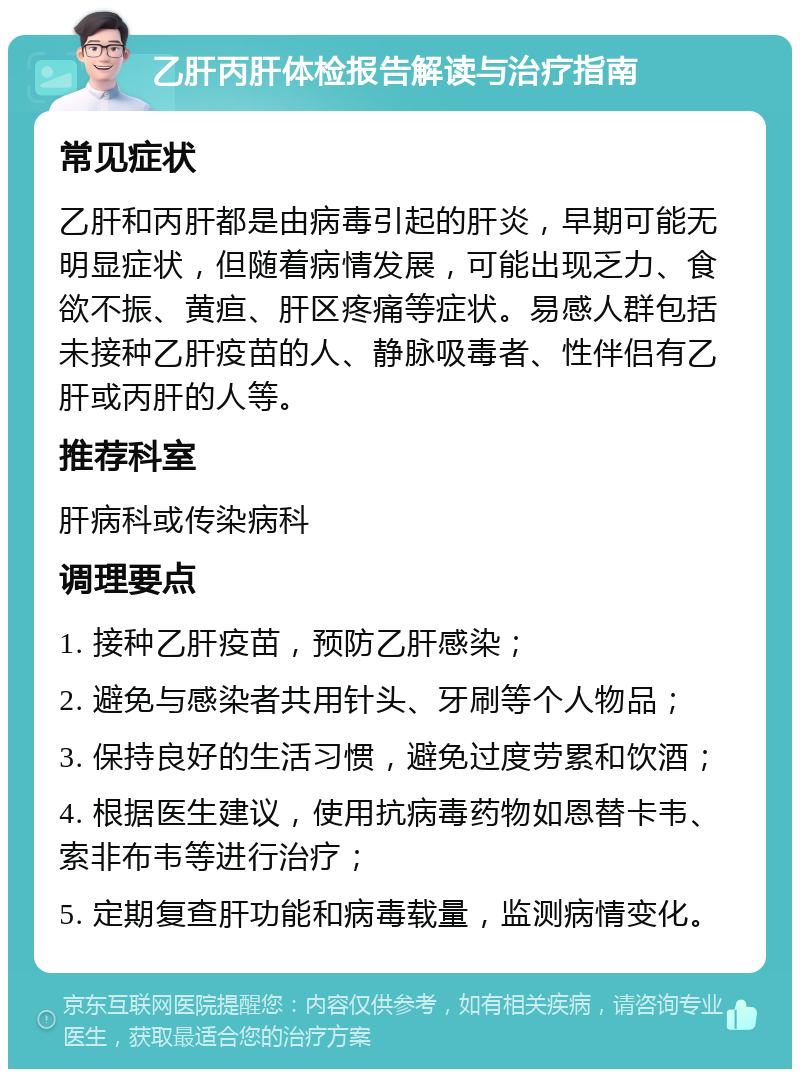 乙肝丙肝体检报告解读与治疗指南 常见症状 乙肝和丙肝都是由病毒引起的肝炎，早期可能无明显症状，但随着病情发展，可能出现乏力、食欲不振、黄疸、肝区疼痛等症状。易感人群包括未接种乙肝疫苗的人、静脉吸毒者、性伴侣有乙肝或丙肝的人等。 推荐科室 肝病科或传染病科 调理要点 1. 接种乙肝疫苗，预防乙肝感染； 2. 避免与感染者共用针头、牙刷等个人物品； 3. 保持良好的生活习惯，避免过度劳累和饮酒； 4. 根据医生建议，使用抗病毒药物如恩替卡韦、索非布韦等进行治疗； 5. 定期复查肝功能和病毒载量，监测病情变化。