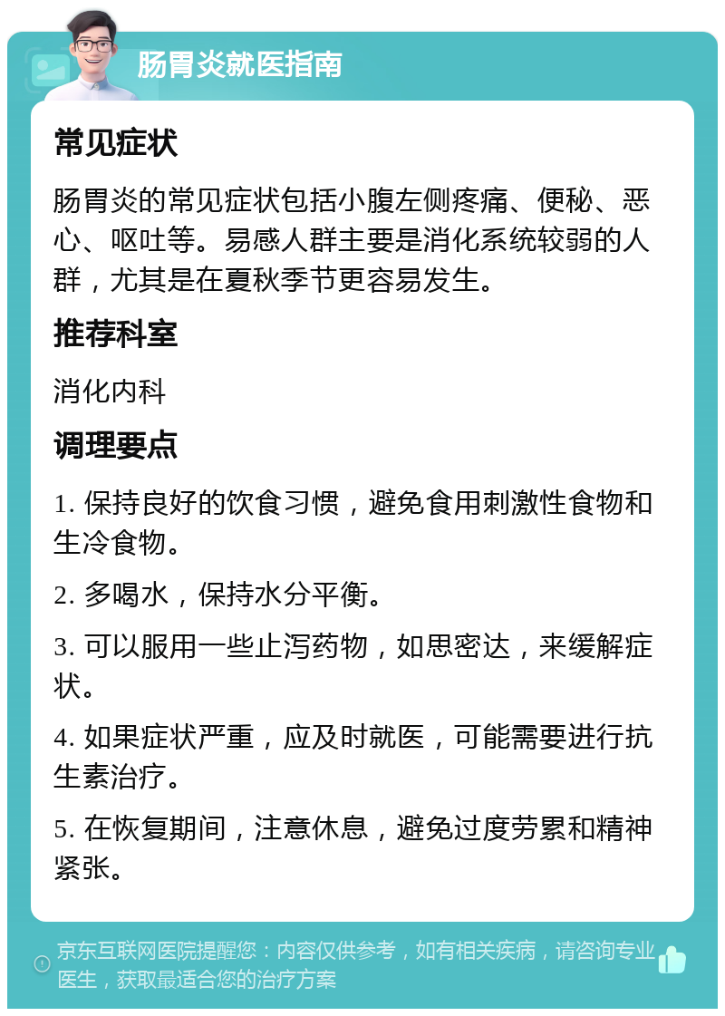 肠胃炎就医指南 常见症状 肠胃炎的常见症状包括小腹左侧疼痛、便秘、恶心、呕吐等。易感人群主要是消化系统较弱的人群，尤其是在夏秋季节更容易发生。 推荐科室 消化内科 调理要点 1. 保持良好的饮食习惯，避免食用刺激性食物和生冷食物。 2. 多喝水，保持水分平衡。 3. 可以服用一些止泻药物，如思密达，来缓解症状。 4. 如果症状严重，应及时就医，可能需要进行抗生素治疗。 5. 在恢复期间，注意休息，避免过度劳累和精神紧张。