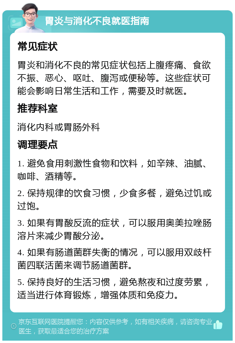 胃炎与消化不良就医指南 常见症状 胃炎和消化不良的常见症状包括上腹疼痛、食欲不振、恶心、呕吐、腹泻或便秘等。这些症状可能会影响日常生活和工作，需要及时就医。 推荐科室 消化内科或胃肠外科 调理要点 1. 避免食用刺激性食物和饮料，如辛辣、油腻、咖啡、酒精等。 2. 保持规律的饮食习惯，少食多餐，避免过饥或过饱。 3. 如果有胃酸反流的症状，可以服用奥美拉唑肠溶片来减少胃酸分泌。 4. 如果有肠道菌群失衡的情况，可以服用双歧杆菌四联活菌来调节肠道菌群。 5. 保持良好的生活习惯，避免熬夜和过度劳累，适当进行体育锻炼，增强体质和免疫力。