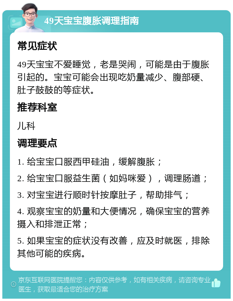 49天宝宝腹胀调理指南 常见症状 49天宝宝不爱睡觉，老是哭闹，可能是由于腹胀引起的。宝宝可能会出现吃奶量减少、腹部硬、肚子鼓鼓的等症状。 推荐科室 儿科 调理要点 1. 给宝宝口服西甲硅油，缓解腹胀； 2. 给宝宝口服益生菌（如妈咪爱），调理肠道； 3. 对宝宝进行顺时针按摩肚子，帮助排气； 4. 观察宝宝的奶量和大便情况，确保宝宝的营养摄入和排泄正常； 5. 如果宝宝的症状没有改善，应及时就医，排除其他可能的疾病。