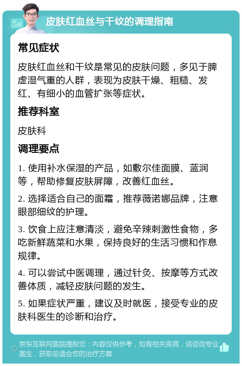 皮肤红血丝与干纹的调理指南 常见症状 皮肤红血丝和干纹是常见的皮肤问题，多见于脾虚湿气重的人群，表现为皮肤干燥、粗糙、发红、有细小的血管扩张等症状。 推荐科室 皮肤科 调理要点 1. 使用补水保湿的产品，如敷尔佳面膜、蓝润等，帮助修复皮肤屏障，改善红血丝。 2. 选择适合自己的面霜，推荐薇诺娜品牌，注意眼部细纹的护理。 3. 饮食上应注意清淡，避免辛辣刺激性食物，多吃新鲜蔬菜和水果，保持良好的生活习惯和作息规律。 4. 可以尝试中医调理，通过针灸、按摩等方式改善体质，减轻皮肤问题的发生。 5. 如果症状严重，建议及时就医，接受专业的皮肤科医生的诊断和治疗。