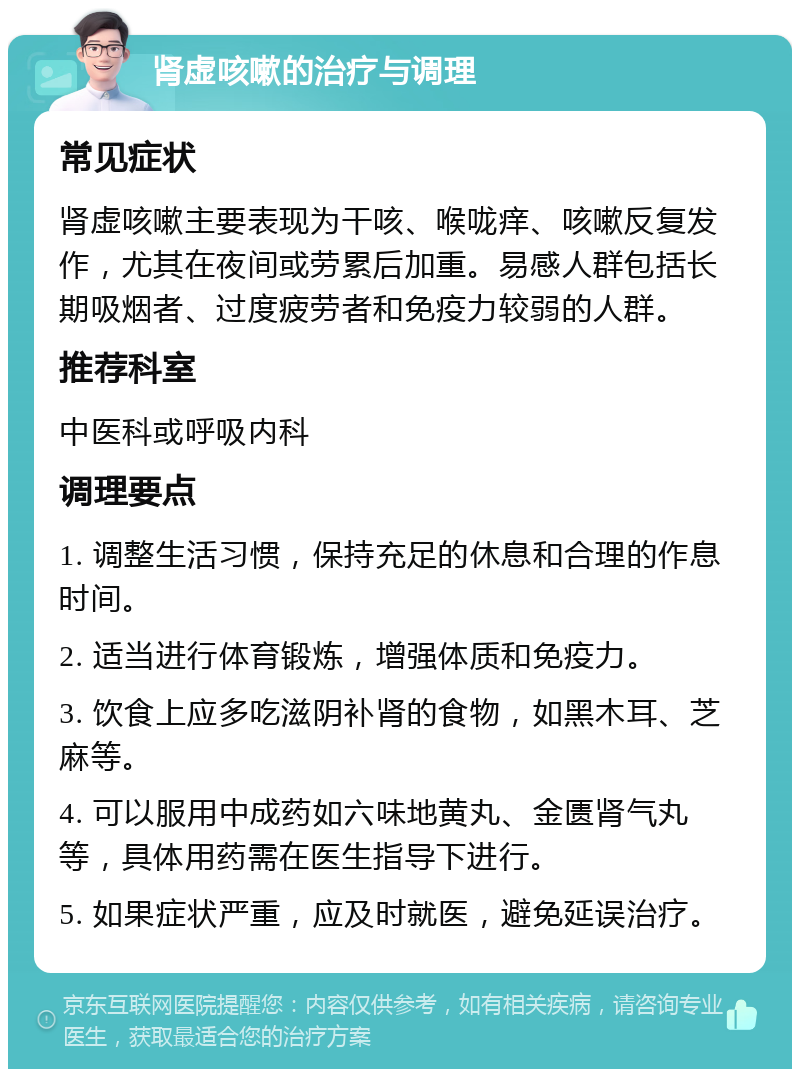 肾虚咳嗽的治疗与调理 常见症状 肾虚咳嗽主要表现为干咳、喉咙痒、咳嗽反复发作，尤其在夜间或劳累后加重。易感人群包括长期吸烟者、过度疲劳者和免疫力较弱的人群。 推荐科室 中医科或呼吸内科 调理要点 1. 调整生活习惯，保持充足的休息和合理的作息时间。 2. 适当进行体育锻炼，增强体质和免疫力。 3. 饮食上应多吃滋阴补肾的食物，如黑木耳、芝麻等。 4. 可以服用中成药如六味地黄丸、金匮肾气丸等，具体用药需在医生指导下进行。 5. 如果症状严重，应及时就医，避免延误治疗。