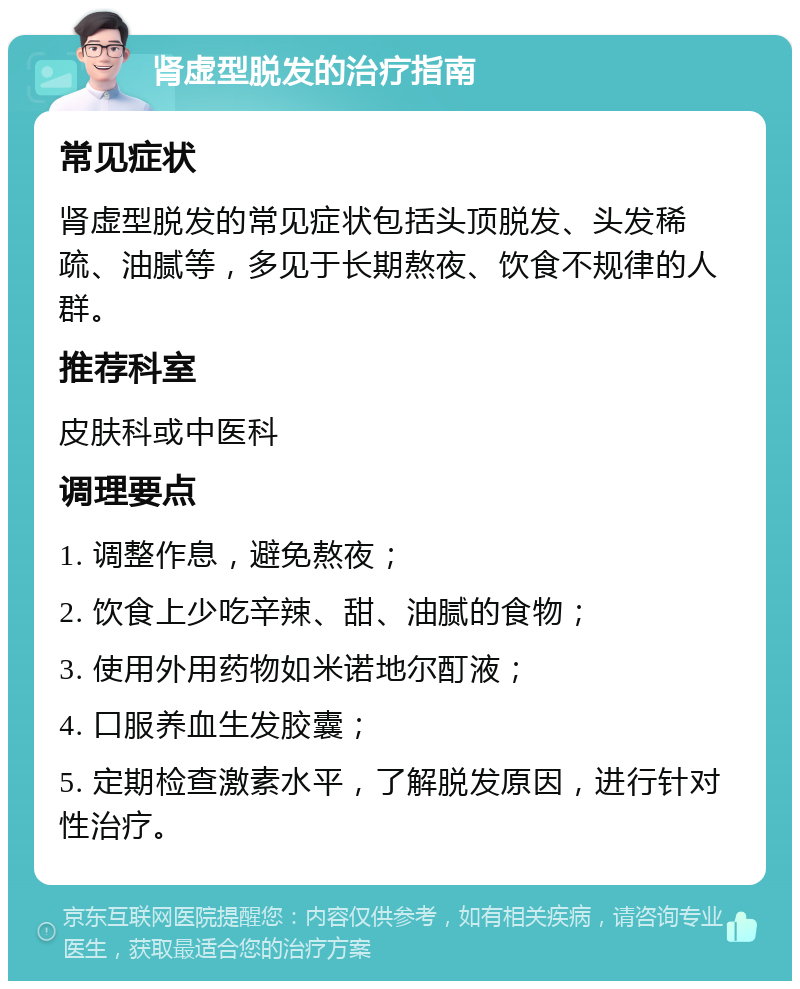 肾虚型脱发的治疗指南 常见症状 肾虚型脱发的常见症状包括头顶脱发、头发稀疏、油腻等，多见于长期熬夜、饮食不规律的人群。 推荐科室 皮肤科或中医科 调理要点 1. 调整作息，避免熬夜； 2. 饮食上少吃辛辣、甜、油腻的食物； 3. 使用外用药物如米诺地尔酊液； 4. 口服养血生发胶囊； 5. 定期检查激素水平，了解脱发原因，进行针对性治疗。