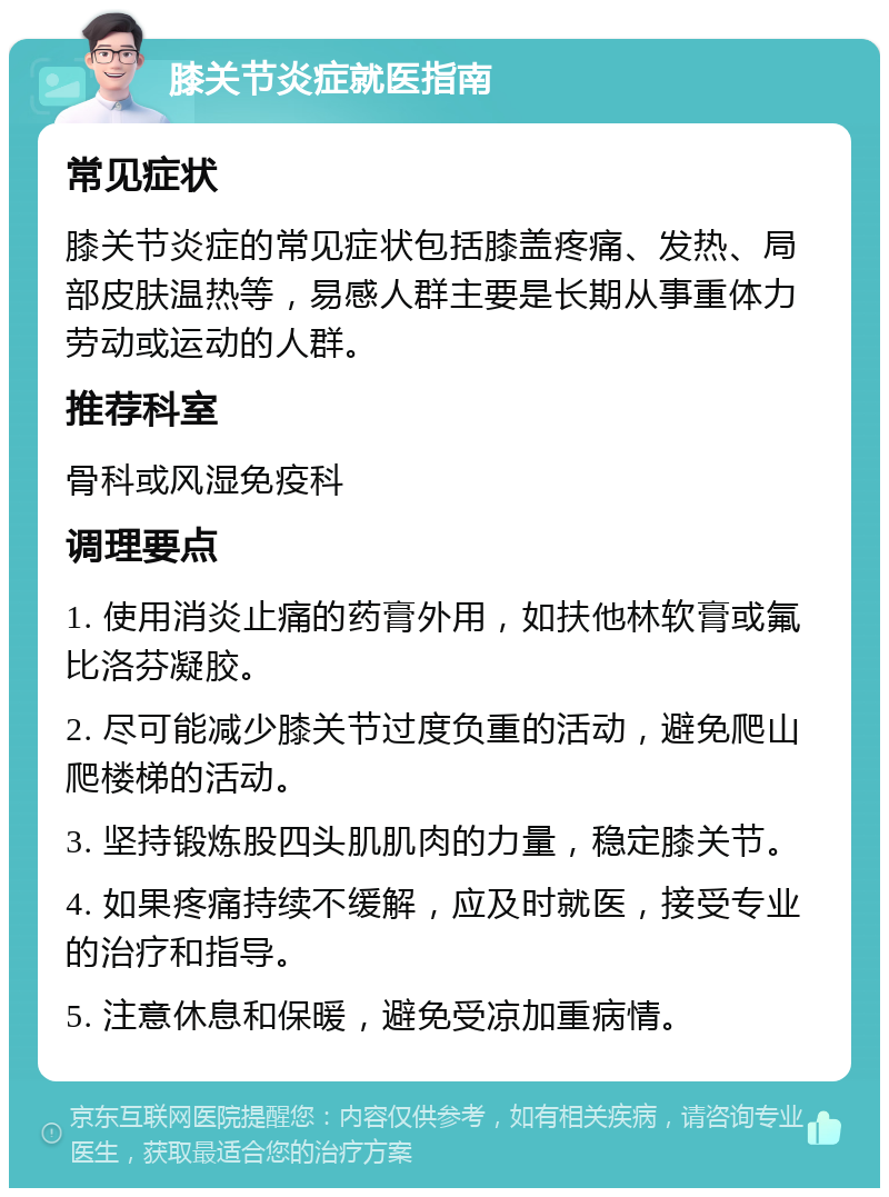 膝关节炎症就医指南 常见症状 膝关节炎症的常见症状包括膝盖疼痛、发热、局部皮肤温热等，易感人群主要是长期从事重体力劳动或运动的人群。 推荐科室 骨科或风湿免疫科 调理要点 1. 使用消炎止痛的药膏外用，如扶他林软膏或氟比洛芬凝胶。 2. 尽可能减少膝关节过度负重的活动，避免爬山爬楼梯的活动。 3. 坚持锻炼股四头肌肌肉的力量，稳定膝关节。 4. 如果疼痛持续不缓解，应及时就医，接受专业的治疗和指导。 5. 注意休息和保暖，避免受凉加重病情。