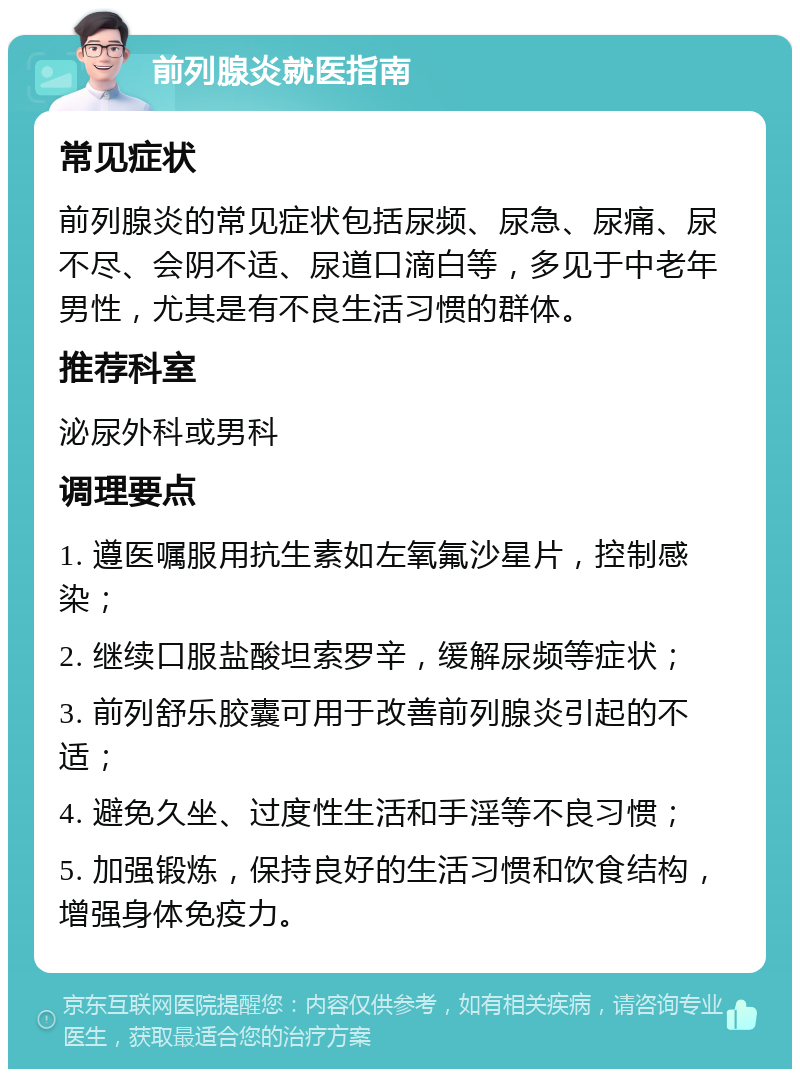 前列腺炎就医指南 常见症状 前列腺炎的常见症状包括尿频、尿急、尿痛、尿不尽、会阴不适、尿道口滴白等，多见于中老年男性，尤其是有不良生活习惯的群体。 推荐科室 泌尿外科或男科 调理要点 1. 遵医嘱服用抗生素如左氧氟沙星片，控制感染； 2. 继续口服盐酸坦索罗辛，缓解尿频等症状； 3. 前列舒乐胶囊可用于改善前列腺炎引起的不适； 4. 避免久坐、过度性生活和手淫等不良习惯； 5. 加强锻炼，保持良好的生活习惯和饮食结构，增强身体免疫力。