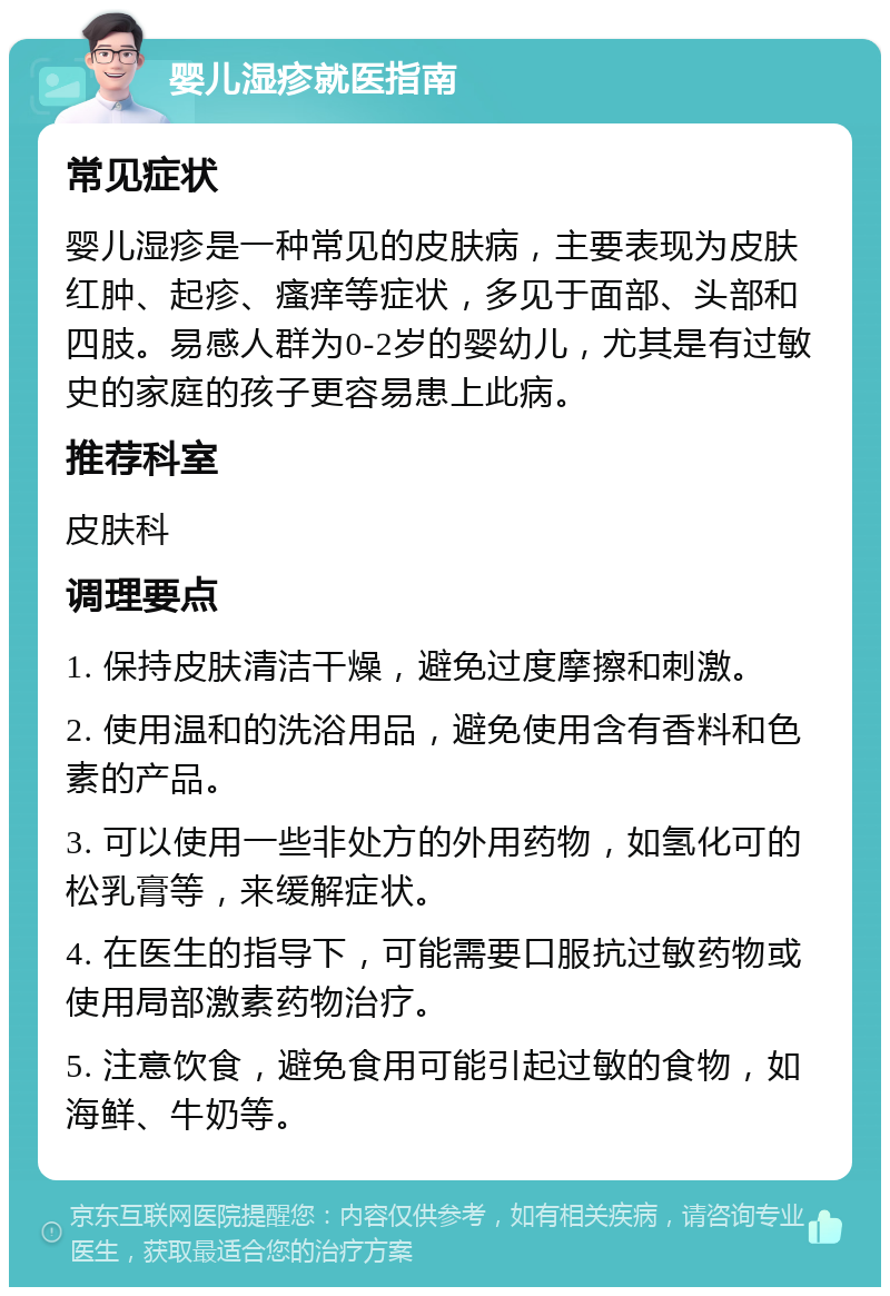 婴儿湿疹就医指南 常见症状 婴儿湿疹是一种常见的皮肤病，主要表现为皮肤红肿、起疹、瘙痒等症状，多见于面部、头部和四肢。易感人群为0-2岁的婴幼儿，尤其是有过敏史的家庭的孩子更容易患上此病。 推荐科室 皮肤科 调理要点 1. 保持皮肤清洁干燥，避免过度摩擦和刺激。 2. 使用温和的洗浴用品，避免使用含有香料和色素的产品。 3. 可以使用一些非处方的外用药物，如氢化可的松乳膏等，来缓解症状。 4. 在医生的指导下，可能需要口服抗过敏药物或使用局部激素药物治疗。 5. 注意饮食，避免食用可能引起过敏的食物，如海鲜、牛奶等。