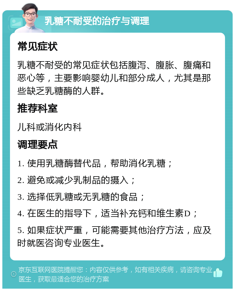 乳糖不耐受的治疗与调理 常见症状 乳糖不耐受的常见症状包括腹泻、腹胀、腹痛和恶心等，主要影响婴幼儿和部分成人，尤其是那些缺乏乳糖酶的人群。 推荐科室 儿科或消化内科 调理要点 1. 使用乳糖酶替代品，帮助消化乳糖； 2. 避免或减少乳制品的摄入； 3. 选择低乳糖或无乳糖的食品； 4. 在医生的指导下，适当补充钙和维生素D； 5. 如果症状严重，可能需要其他治疗方法，应及时就医咨询专业医生。