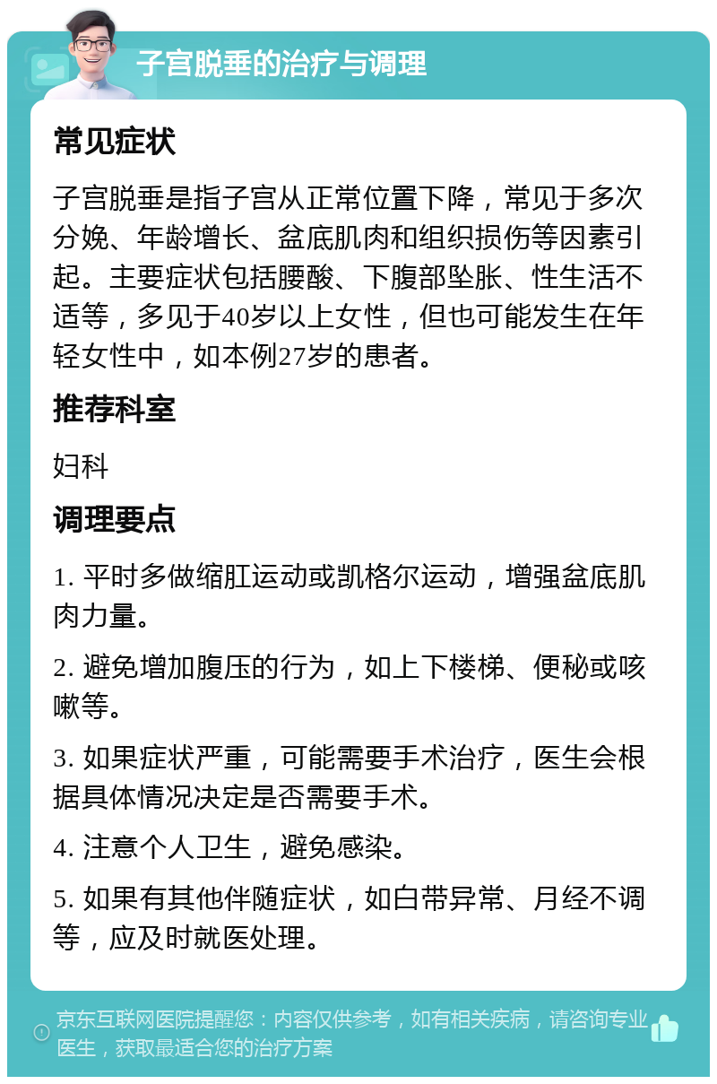 子宫脱垂的治疗与调理 常见症状 子宫脱垂是指子宫从正常位置下降，常见于多次分娩、年龄增长、盆底肌肉和组织损伤等因素引起。主要症状包括腰酸、下腹部坠胀、性生活不适等，多见于40岁以上女性，但也可能发生在年轻女性中，如本例27岁的患者。 推荐科室 妇科 调理要点 1. 平时多做缩肛运动或凯格尔运动，增强盆底肌肉力量。 2. 避免增加腹压的行为，如上下楼梯、便秘或咳嗽等。 3. 如果症状严重，可能需要手术治疗，医生会根据具体情况决定是否需要手术。 4. 注意个人卫生，避免感染。 5. 如果有其他伴随症状，如白带异常、月经不调等，应及时就医处理。