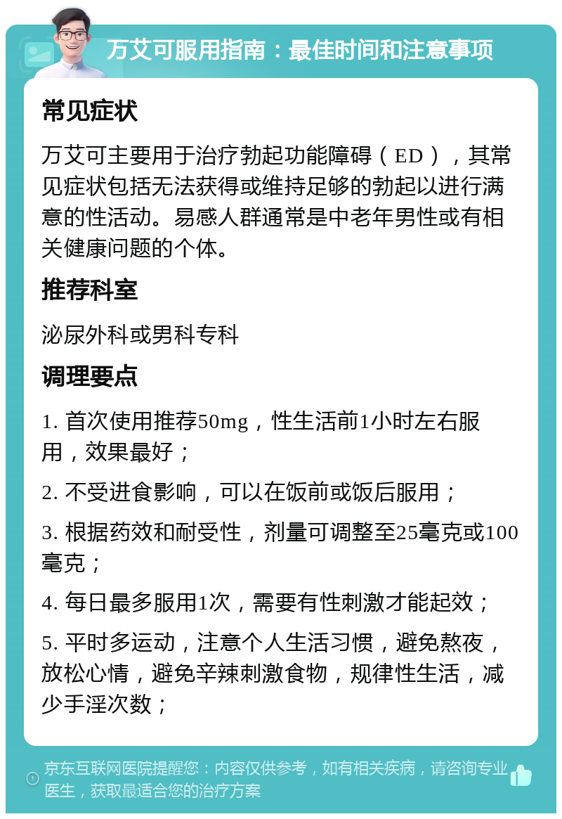 万艾可服用指南：最佳时间和注意事项 常见症状 万艾可主要用于治疗勃起功能障碍（ED），其常见症状包括无法获得或维持足够的勃起以进行满意的性活动。易感人群通常是中老年男性或有相关健康问题的个体。 推荐科室 泌尿外科或男科专科 调理要点 1. 首次使用推荐50mg，性生活前1小时左右服用，效果最好； 2. 不受进食影响，可以在饭前或饭后服用； 3. 根据药效和耐受性，剂量可调整至25毫克或100毫克； 4. 每日最多服用1次，需要有性刺激才能起效； 5. 平时多运动，注意个人生活习惯，避免熬夜，放松心情，避免辛辣刺激食物，规律性生活，减少手淫次数；