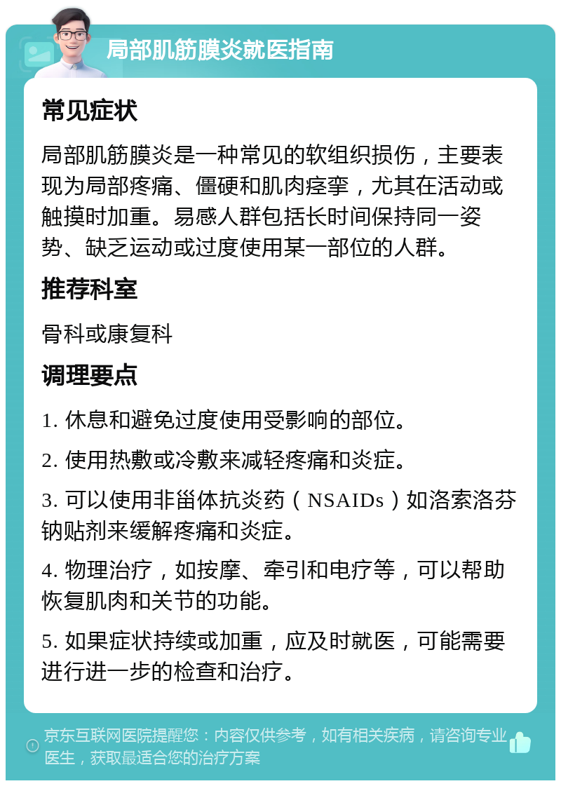 局部肌筋膜炎就医指南 常见症状 局部肌筋膜炎是一种常见的软组织损伤，主要表现为局部疼痛、僵硬和肌肉痉挛，尤其在活动或触摸时加重。易感人群包括长时间保持同一姿势、缺乏运动或过度使用某一部位的人群。 推荐科室 骨科或康复科 调理要点 1. 休息和避免过度使用受影响的部位。 2. 使用热敷或冷敷来减轻疼痛和炎症。 3. 可以使用非甾体抗炎药（NSAIDs）如洛索洛芬钠贴剂来缓解疼痛和炎症。 4. 物理治疗，如按摩、牵引和电疗等，可以帮助恢复肌肉和关节的功能。 5. 如果症状持续或加重，应及时就医，可能需要进行进一步的检查和治疗。