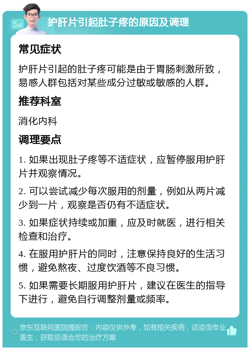 护肝片引起肚子疼的原因及调理 常见症状 护肝片引起的肚子疼可能是由于胃肠刺激所致，易感人群包括对某些成分过敏或敏感的人群。 推荐科室 消化内科 调理要点 1. 如果出现肚子疼等不适症状，应暂停服用护肝片并观察情况。 2. 可以尝试减少每次服用的剂量，例如从两片减少到一片，观察是否仍有不适症状。 3. 如果症状持续或加重，应及时就医，进行相关检查和治疗。 4. 在服用护肝片的同时，注意保持良好的生活习惯，避免熬夜、过度饮酒等不良习惯。 5. 如果需要长期服用护肝片，建议在医生的指导下进行，避免自行调整剂量或频率。