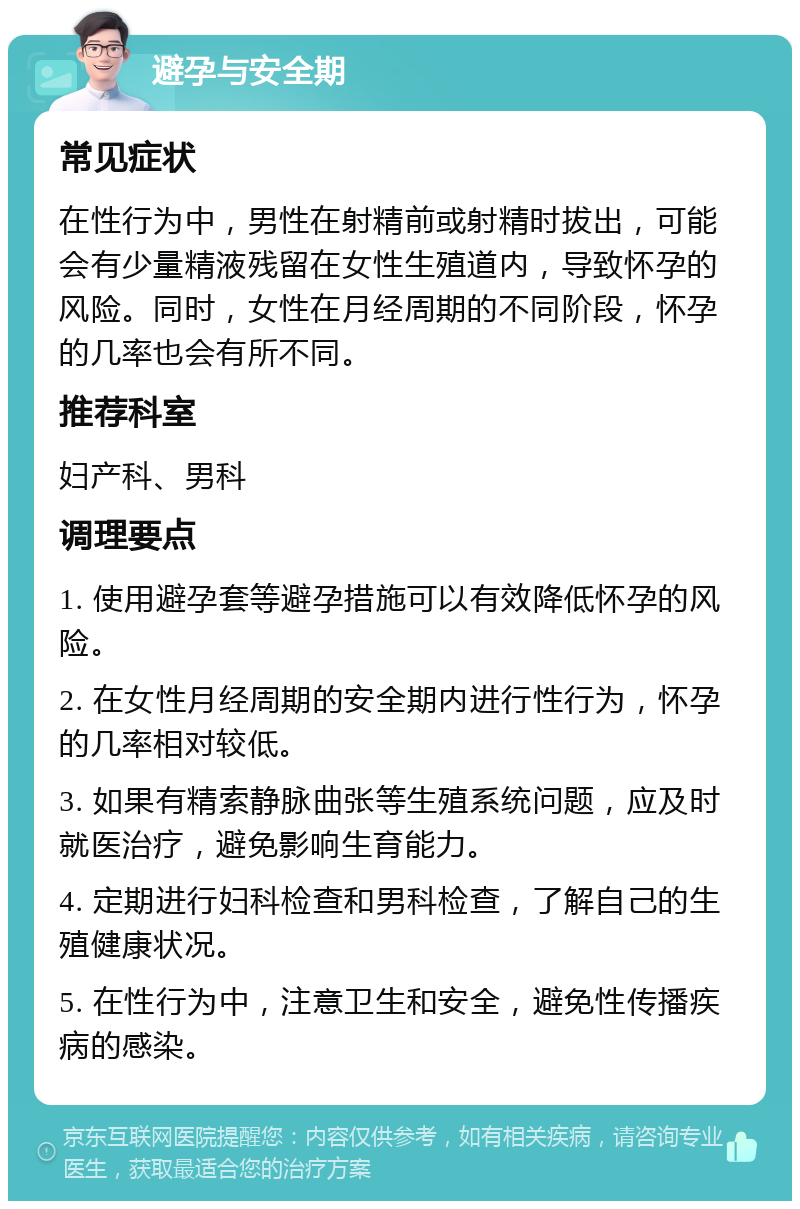 避孕与安全期 常见症状 在性行为中，男性在射精前或射精时拔出，可能会有少量精液残留在女性生殖道内，导致怀孕的风险。同时，女性在月经周期的不同阶段，怀孕的几率也会有所不同。 推荐科室 妇产科、男科 调理要点 1. 使用避孕套等避孕措施可以有效降低怀孕的风险。 2. 在女性月经周期的安全期内进行性行为，怀孕的几率相对较低。 3. 如果有精索静脉曲张等生殖系统问题，应及时就医治疗，避免影响生育能力。 4. 定期进行妇科检查和男科检查，了解自己的生殖健康状况。 5. 在性行为中，注意卫生和安全，避免性传播疾病的感染。