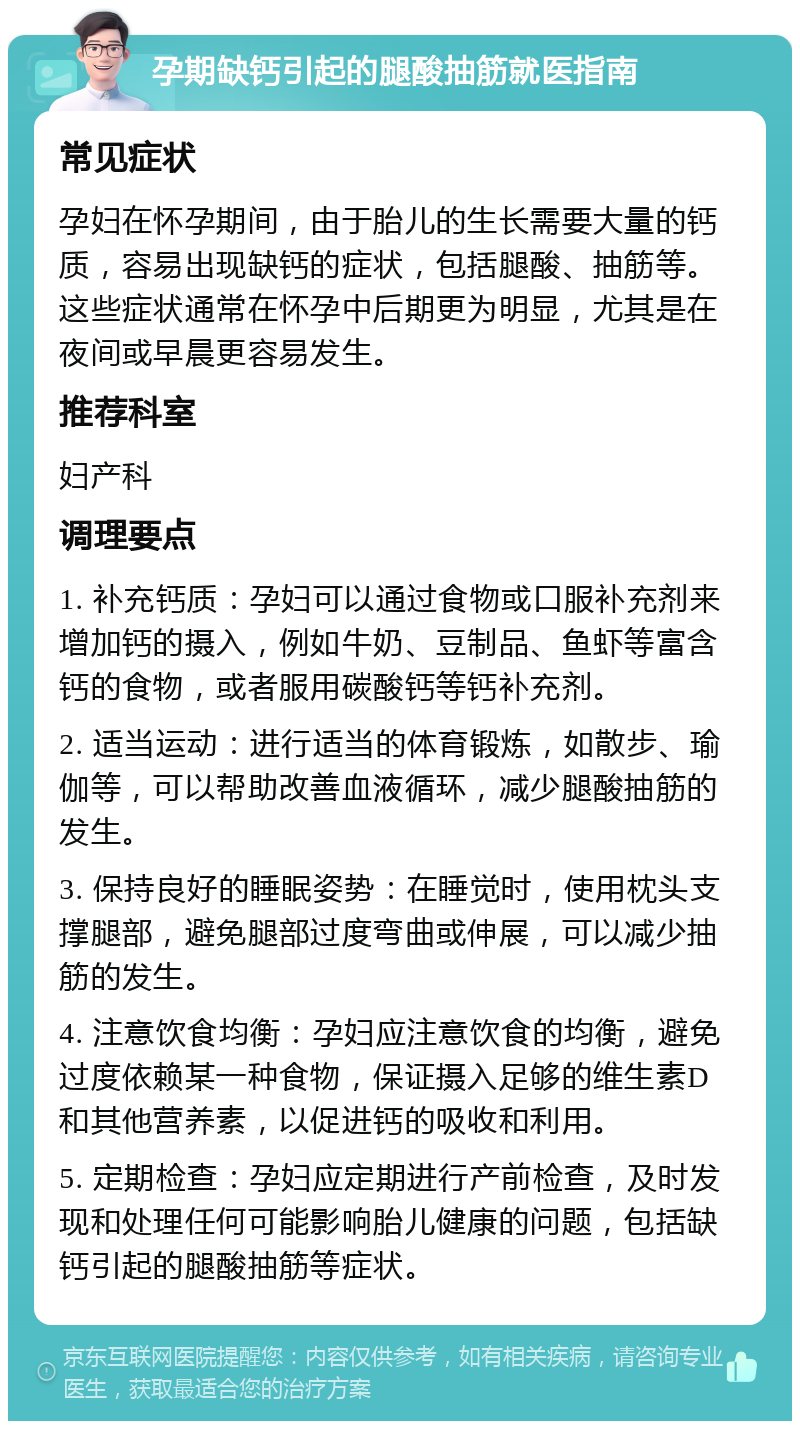 孕期缺钙引起的腿酸抽筋就医指南 常见症状 孕妇在怀孕期间，由于胎儿的生长需要大量的钙质，容易出现缺钙的症状，包括腿酸、抽筋等。这些症状通常在怀孕中后期更为明显，尤其是在夜间或早晨更容易发生。 推荐科室 妇产科 调理要点 1. 补充钙质：孕妇可以通过食物或口服补充剂来增加钙的摄入，例如牛奶、豆制品、鱼虾等富含钙的食物，或者服用碳酸钙等钙补充剂。 2. 适当运动：进行适当的体育锻炼，如散步、瑜伽等，可以帮助改善血液循环，减少腿酸抽筋的发生。 3. 保持良好的睡眠姿势：在睡觉时，使用枕头支撑腿部，避免腿部过度弯曲或伸展，可以减少抽筋的发生。 4. 注意饮食均衡：孕妇应注意饮食的均衡，避免过度依赖某一种食物，保证摄入足够的维生素D和其他营养素，以促进钙的吸收和利用。 5. 定期检查：孕妇应定期进行产前检查，及时发现和处理任何可能影响胎儿健康的问题，包括缺钙引起的腿酸抽筋等症状。