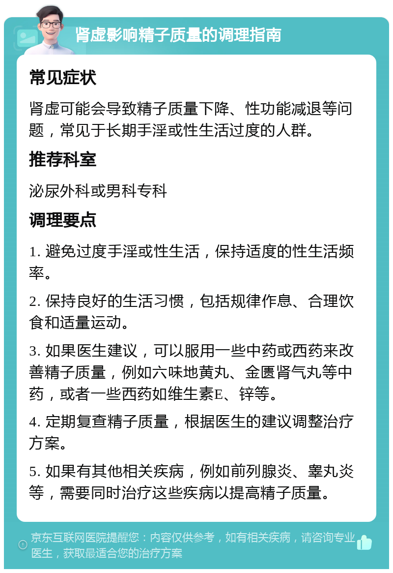 肾虚影响精子质量的调理指南 常见症状 肾虚可能会导致精子质量下降、性功能减退等问题，常见于长期手淫或性生活过度的人群。 推荐科室 泌尿外科或男科专科 调理要点 1. 避免过度手淫或性生活，保持适度的性生活频率。 2. 保持良好的生活习惯，包括规律作息、合理饮食和适量运动。 3. 如果医生建议，可以服用一些中药或西药来改善精子质量，例如六味地黄丸、金匮肾气丸等中药，或者一些西药如维生素E、锌等。 4. 定期复查精子质量，根据医生的建议调整治疗方案。 5. 如果有其他相关疾病，例如前列腺炎、睾丸炎等，需要同时治疗这些疾病以提高精子质量。