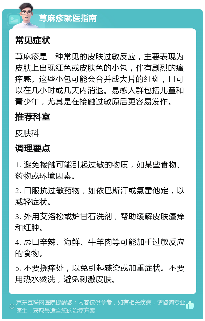 荨麻疹就医指南 常见症状 荨麻疹是一种常见的皮肤过敏反应，主要表现为皮肤上出现红色或皮肤色的小包，伴有剧烈的瘙痒感。这些小包可能会合并成大片的红斑，且可以在几小时或几天内消退。易感人群包括儿童和青少年，尤其是在接触过敏原后更容易发作。 推荐科室 皮肤科 调理要点 1. 避免接触可能引起过敏的物质，如某些食物、药物或环境因素。 2. 口服抗过敏药物，如依巴斯汀或氯雷他定，以减轻症状。 3. 外用艾洛松或炉甘石洗剂，帮助缓解皮肤瘙痒和红肿。 4. 忌口辛辣、海鲜、牛羊肉等可能加重过敏反应的食物。 5. 不要挠痒处，以免引起感染或加重症状。不要用热水烫洗，避免刺激皮肤。