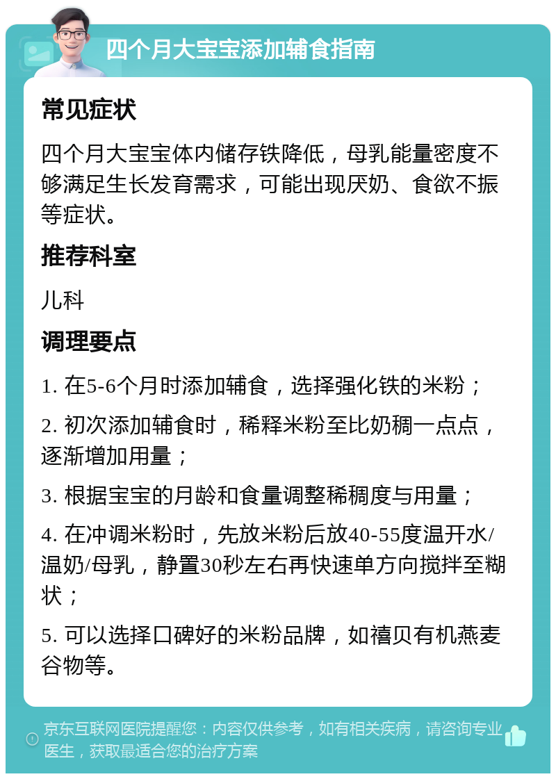 四个月大宝宝添加辅食指南 常见症状 四个月大宝宝体内储存铁降低，母乳能量密度不够满足生长发育需求，可能出现厌奶、食欲不振等症状。 推荐科室 儿科 调理要点 1. 在5-6个月时添加辅食，选择强化铁的米粉； 2. 初次添加辅食时，稀释米粉至比奶稠一点点，逐渐增加用量； 3. 根据宝宝的月龄和食量调整稀稠度与用量； 4. 在冲调米粉时，先放米粉后放40-55度温开水/温奶/母乳，静置30秒左右再快速单方向搅拌至糊状； 5. 可以选择口碑好的米粉品牌，如禧贝有机燕麦谷物等。