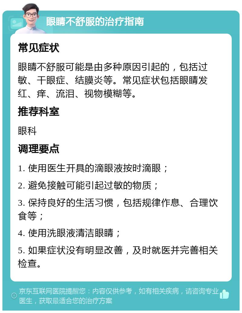 眼睛不舒服的治疗指南 常见症状 眼睛不舒服可能是由多种原因引起的，包括过敏、干眼症、结膜炎等。常见症状包括眼睛发红、痒、流泪、视物模糊等。 推荐科室 眼科 调理要点 1. 使用医生开具的滴眼液按时滴眼； 2. 避免接触可能引起过敏的物质； 3. 保持良好的生活习惯，包括规律作息、合理饮食等； 4. 使用洗眼液清洁眼睛； 5. 如果症状没有明显改善，及时就医并完善相关检查。