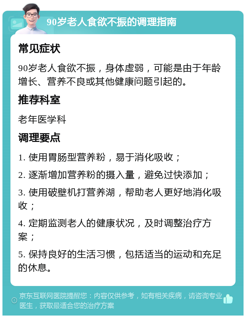 90岁老人食欲不振的调理指南 常见症状 90岁老人食欲不振，身体虚弱，可能是由于年龄增长、营养不良或其他健康问题引起的。 推荐科室 老年医学科 调理要点 1. 使用胃肠型营养粉，易于消化吸收； 2. 逐渐增加营养粉的摄入量，避免过快添加； 3. 使用破壁机打营养湖，帮助老人更好地消化吸收； 4. 定期监测老人的健康状况，及时调整治疗方案； 5. 保持良好的生活习惯，包括适当的运动和充足的休息。