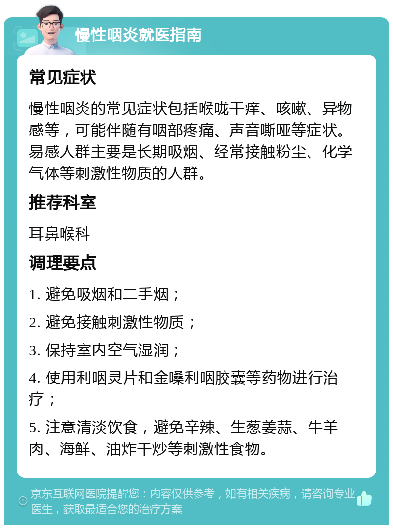 慢性咽炎就医指南 常见症状 慢性咽炎的常见症状包括喉咙干痒、咳嗽、异物感等，可能伴随有咽部疼痛、声音嘶哑等症状。易感人群主要是长期吸烟、经常接触粉尘、化学气体等刺激性物质的人群。 推荐科室 耳鼻喉科 调理要点 1. 避免吸烟和二手烟； 2. 避免接触刺激性物质； 3. 保持室内空气湿润； 4. 使用利咽灵片和金嗓利咽胶囊等药物进行治疗； 5. 注意清淡饮食，避免辛辣、生葱姜蒜、牛羊肉、海鲜、油炸干炒等刺激性食物。