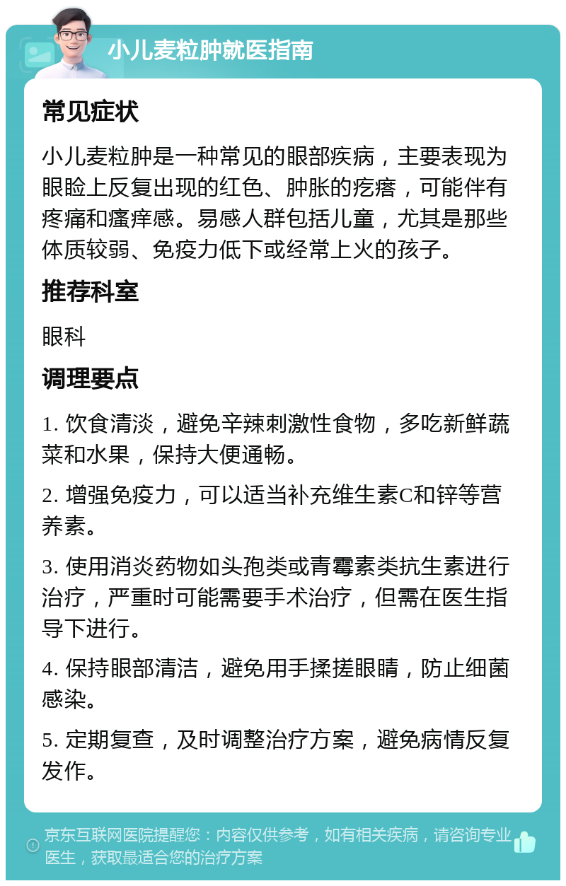 小儿麦粒肿就医指南 常见症状 小儿麦粒肿是一种常见的眼部疾病，主要表现为眼睑上反复出现的红色、肿胀的疙瘩，可能伴有疼痛和瘙痒感。易感人群包括儿童，尤其是那些体质较弱、免疫力低下或经常上火的孩子。 推荐科室 眼科 调理要点 1. 饮食清淡，避免辛辣刺激性食物，多吃新鲜蔬菜和水果，保持大便通畅。 2. 增强免疫力，可以适当补充维生素C和锌等营养素。 3. 使用消炎药物如头孢类或青霉素类抗生素进行治疗，严重时可能需要手术治疗，但需在医生指导下进行。 4. 保持眼部清洁，避免用手揉搓眼睛，防止细菌感染。 5. 定期复查，及时调整治疗方案，避免病情反复发作。