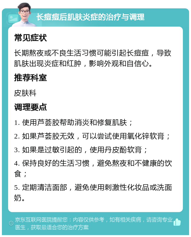 长痘痘后肌肤炎症的治疗与调理 常见症状 长期熬夜或不良生活习惯可能引起长痘痘，导致肌肤出现炎症和红肿，影响外观和自信心。 推荐科室 皮肤科 调理要点 1. 使用芦荟胶帮助消炎和修复肌肤； 2. 如果芦荟胶无效，可以尝试使用氧化锌软膏； 3. 如果是过敏引起的，使用丹皮酚软膏； 4. 保持良好的生活习惯，避免熬夜和不健康的饮食； 5. 定期清洁面部，避免使用刺激性化妆品或洗面奶。