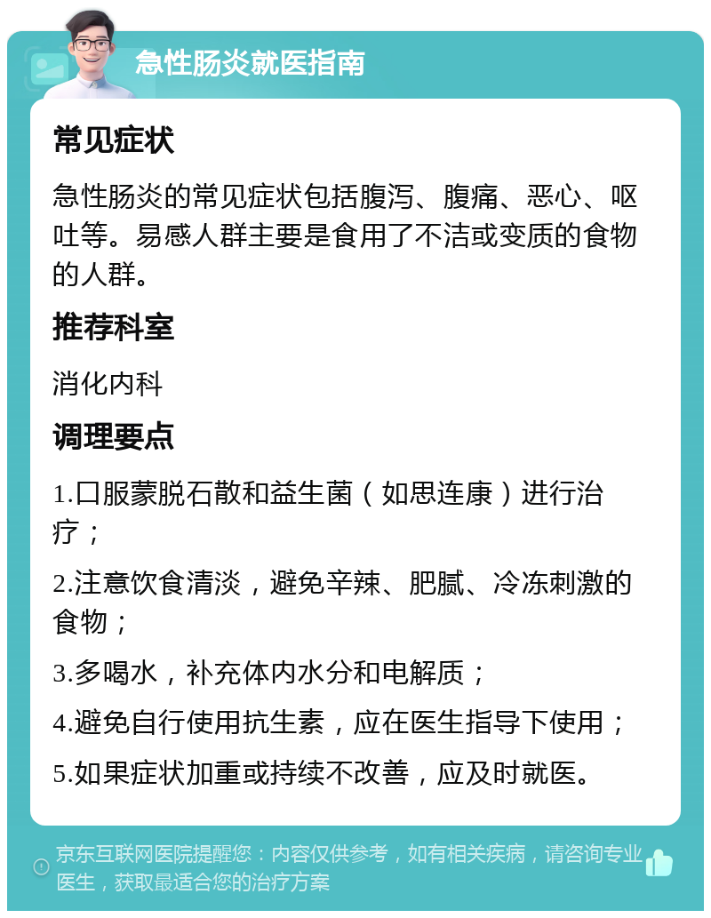 急性肠炎就医指南 常见症状 急性肠炎的常见症状包括腹泻、腹痛、恶心、呕吐等。易感人群主要是食用了不洁或变质的食物的人群。 推荐科室 消化内科 调理要点 1.口服蒙脱石散和益生菌（如思连康）进行治疗； 2.注意饮食清淡，避免辛辣、肥腻、冷冻刺激的食物； 3.多喝水，补充体内水分和电解质； 4.避免自行使用抗生素，应在医生指导下使用； 5.如果症状加重或持续不改善，应及时就医。