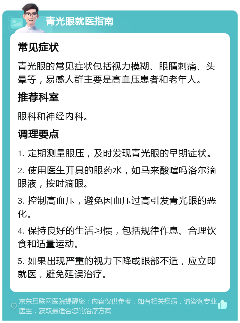 青光眼就医指南 常见症状 青光眼的常见症状包括视力模糊、眼睛刺痛、头晕等，易感人群主要是高血压患者和老年人。 推荐科室 眼科和神经内科。 调理要点 1. 定期测量眼压，及时发现青光眼的早期症状。 2. 使用医生开具的眼药水，如马来酸噻吗洛尔滴眼液，按时滴眼。 3. 控制高血压，避免因血压过高引发青光眼的恶化。 4. 保持良好的生活习惯，包括规律作息、合理饮食和适量运动。 5. 如果出现严重的视力下降或眼部不适，应立即就医，避免延误治疗。