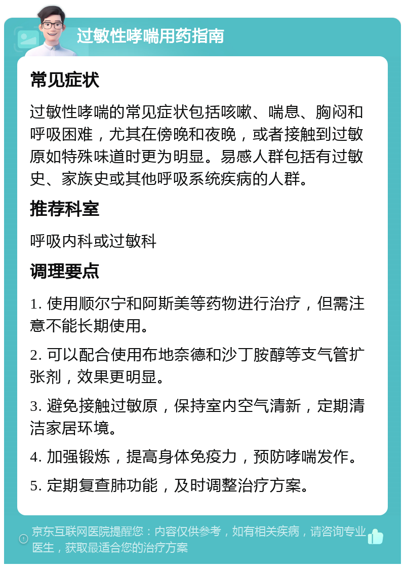 过敏性哮喘用药指南 常见症状 过敏性哮喘的常见症状包括咳嗽、喘息、胸闷和呼吸困难，尤其在傍晚和夜晚，或者接触到过敏原如特殊味道时更为明显。易感人群包括有过敏史、家族史或其他呼吸系统疾病的人群。 推荐科室 呼吸内科或过敏科 调理要点 1. 使用顺尔宁和阿斯美等药物进行治疗，但需注意不能长期使用。 2. 可以配合使用布地奈德和沙丁胺醇等支气管扩张剂，效果更明显。 3. 避免接触过敏原，保持室内空气清新，定期清洁家居环境。 4. 加强锻炼，提高身体免疫力，预防哮喘发作。 5. 定期复查肺功能，及时调整治疗方案。