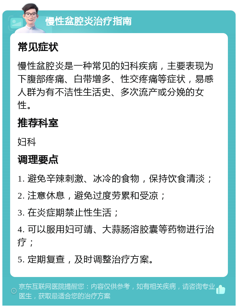 慢性盆腔炎治疗指南 常见症状 慢性盆腔炎是一种常见的妇科疾病，主要表现为下腹部疼痛、白带增多、性交疼痛等症状，易感人群为有不洁性生活史、多次流产或分娩的女性。 推荐科室 妇科 调理要点 1. 避免辛辣刺激、冰冷的食物，保持饮食清淡； 2. 注意休息，避免过度劳累和受凉； 3. 在炎症期禁止性生活； 4. 可以服用妇可靖、大蒜肠溶胶囊等药物进行治疗； 5. 定期复查，及时调整治疗方案。