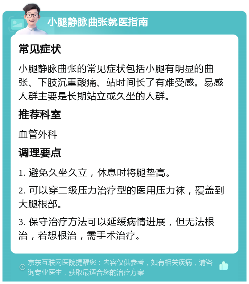 小腿静脉曲张就医指南 常见症状 小腿静脉曲张的常见症状包括小腿有明显的曲张、下肢沉重酸痛、站时间长了有难受感。易感人群主要是长期站立或久坐的人群。 推荐科室 血管外科 调理要点 1. 避免久坐久立，休息时将腿垫高。 2. 可以穿二级压力治疗型的医用压力袜，覆盖到大腿根部。 3. 保守治疗方法可以延缓病情进展，但无法根治，若想根治，需手术治疗。