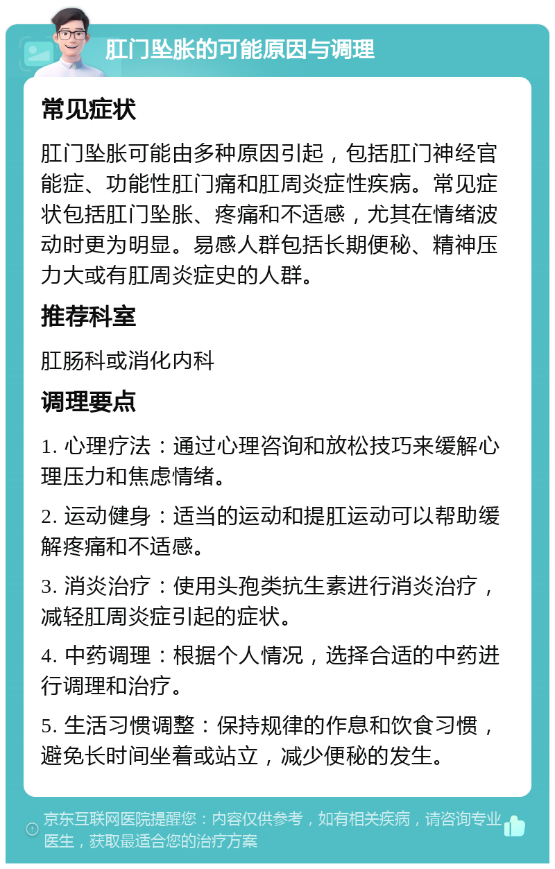 肛门坠胀的可能原因与调理 常见症状 肛门坠胀可能由多种原因引起，包括肛门神经官能症、功能性肛门痛和肛周炎症性疾病。常见症状包括肛门坠胀、疼痛和不适感，尤其在情绪波动时更为明显。易感人群包括长期便秘、精神压力大或有肛周炎症史的人群。 推荐科室 肛肠科或消化内科 调理要点 1. 心理疗法：通过心理咨询和放松技巧来缓解心理压力和焦虑情绪。 2. 运动健身：适当的运动和提肛运动可以帮助缓解疼痛和不适感。 3. 消炎治疗：使用头孢类抗生素进行消炎治疗，减轻肛周炎症引起的症状。 4. 中药调理：根据个人情况，选择合适的中药进行调理和治疗。 5. 生活习惯调整：保持规律的作息和饮食习惯，避免长时间坐着或站立，减少便秘的发生。