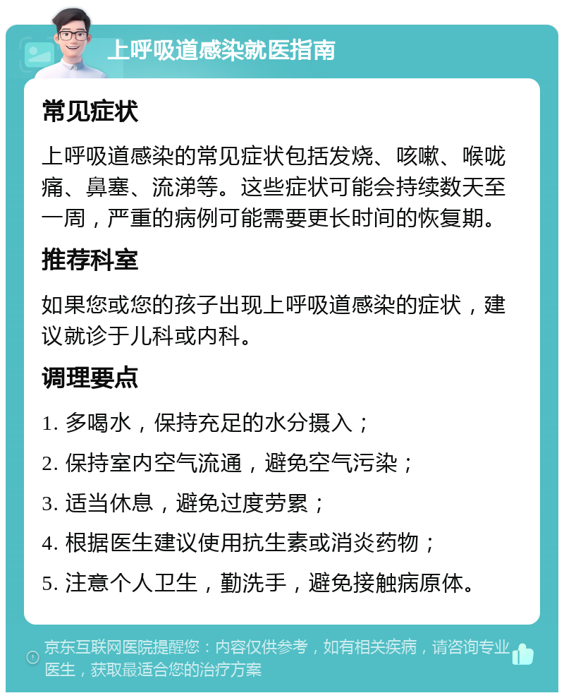 上呼吸道感染就医指南 常见症状 上呼吸道感染的常见症状包括发烧、咳嗽、喉咙痛、鼻塞、流涕等。这些症状可能会持续数天至一周，严重的病例可能需要更长时间的恢复期。 推荐科室 如果您或您的孩子出现上呼吸道感染的症状，建议就诊于儿科或内科。 调理要点 1. 多喝水，保持充足的水分摄入； 2. 保持室内空气流通，避免空气污染； 3. 适当休息，避免过度劳累； 4. 根据医生建议使用抗生素或消炎药物； 5. 注意个人卫生，勤洗手，避免接触病原体。