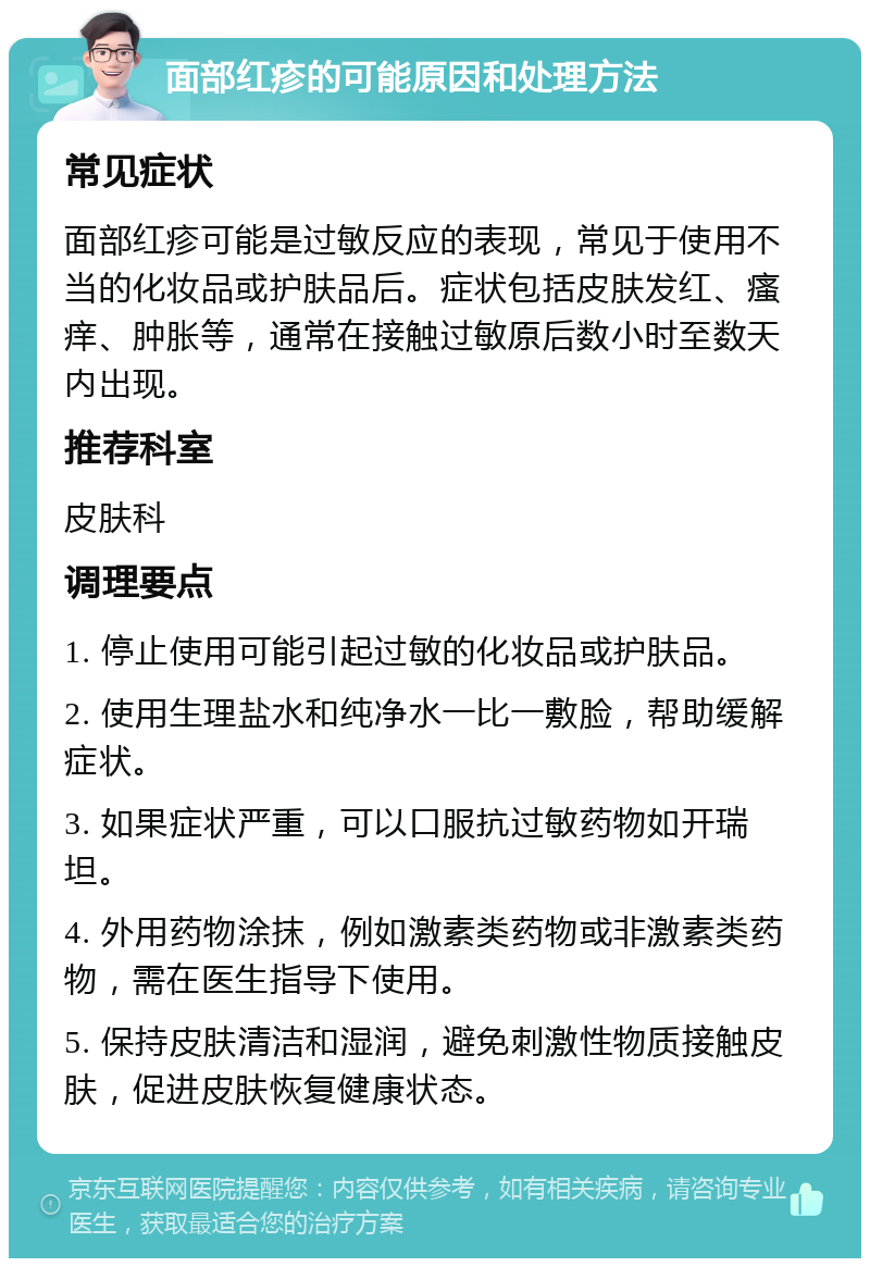 面部红疹的可能原因和处理方法 常见症状 面部红疹可能是过敏反应的表现，常见于使用不当的化妆品或护肤品后。症状包括皮肤发红、瘙痒、肿胀等，通常在接触过敏原后数小时至数天内出现。 推荐科室 皮肤科 调理要点 1. 停止使用可能引起过敏的化妆品或护肤品。 2. 使用生理盐水和纯净水一比一敷脸，帮助缓解症状。 3. 如果症状严重，可以口服抗过敏药物如开瑞坦。 4. 外用药物涂抹，例如激素类药物或非激素类药物，需在医生指导下使用。 5. 保持皮肤清洁和湿润，避免刺激性物质接触皮肤，促进皮肤恢复健康状态。