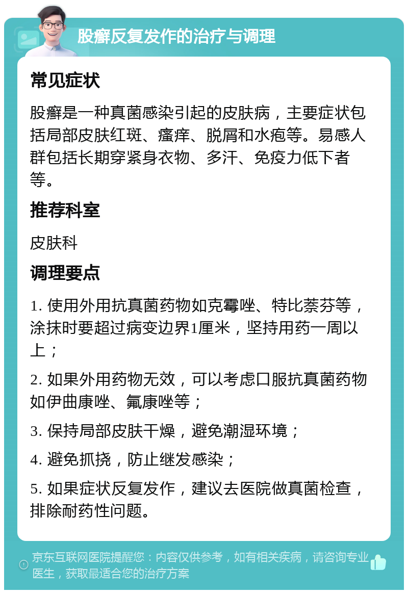 股癣反复发作的治疗与调理 常见症状 股癣是一种真菌感染引起的皮肤病，主要症状包括局部皮肤红斑、瘙痒、脱屑和水疱等。易感人群包括长期穿紧身衣物、多汗、免疫力低下者等。 推荐科室 皮肤科 调理要点 1. 使用外用抗真菌药物如克霉唑、特比萘芬等，涂抹时要超过病变边界1厘米，坚持用药一周以上； 2. 如果外用药物无效，可以考虑口服抗真菌药物如伊曲康唑、氟康唑等； 3. 保持局部皮肤干燥，避免潮湿环境； 4. 避免抓挠，防止继发感染； 5. 如果症状反复发作，建议去医院做真菌检查，排除耐药性问题。