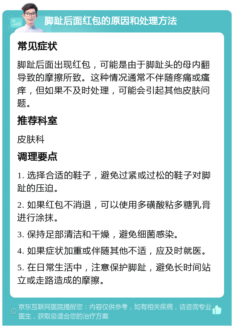 脚趾后面红包的原因和处理方法 常见症状 脚趾后面出现红包，可能是由于脚趾头的母内翻导致的摩擦所致。这种情况通常不伴随疼痛或瘙痒，但如果不及时处理，可能会引起其他皮肤问题。 推荐科室 皮肤科 调理要点 1. 选择合适的鞋子，避免过紧或过松的鞋子对脚趾的压迫。 2. 如果红包不消退，可以使用多磺酸粘多糖乳膏进行涂抹。 3. 保持足部清洁和干燥，避免细菌感染。 4. 如果症状加重或伴随其他不适，应及时就医。 5. 在日常生活中，注意保护脚趾，避免长时间站立或走路造成的摩擦。