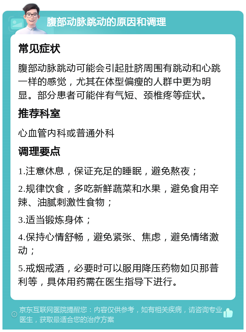 腹部动脉跳动的原因和调理 常见症状 腹部动脉跳动可能会引起肚脐周围有跳动和心跳一样的感觉，尤其在体型偏瘦的人群中更为明显。部分患者可能伴有气短、颈椎疼等症状。 推荐科室 心血管内科或普通外科 调理要点 1.注意休息，保证充足的睡眠，避免熬夜； 2.规律饮食，多吃新鲜蔬菜和水果，避免食用辛辣、油腻刺激性食物； 3.适当锻炼身体； 4.保持心情舒畅，避免紧张、焦虑，避免情绪激动； 5.戒烟戒酒，必要时可以服用降压药物如贝那普利等，具体用药需在医生指导下进行。